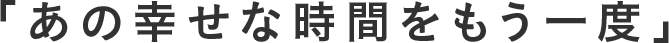 「あの幸せな時間をもう⼀度」